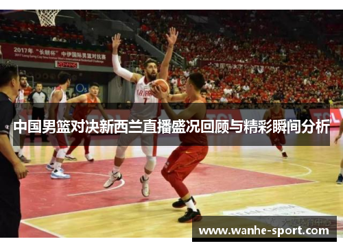 中国男篮对决新西兰直播盛况回顾与精彩瞬间分析