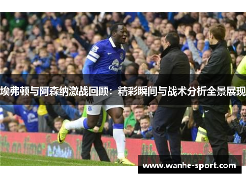 埃弗顿与阿森纳激战回顾：精彩瞬间与战术分析全景展现