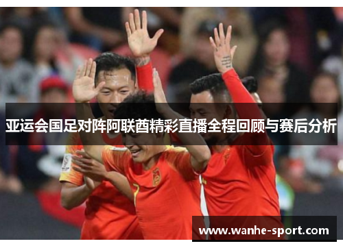 亚运会国足对阵阿联酋精彩直播全程回顾与赛后分析